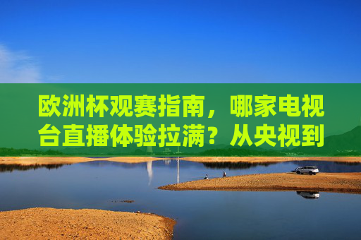 欧洲杯观赛指南，哪家电视台直播体验拉满？从央视到咪咕，一篇搞定你的观赛选择！欧洲杯直播体验拉满！央视咪咕观赛指南一篇搞定