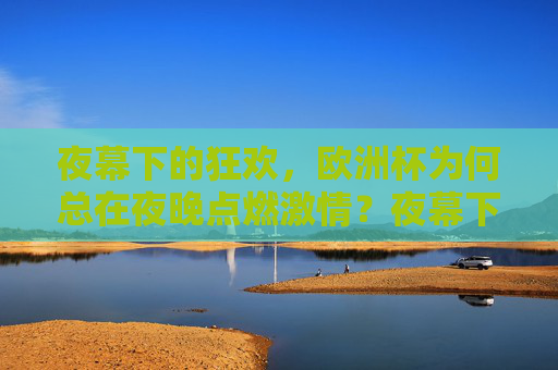 夜幕下的狂欢,欧洲杯为何总在夜晚点燃激情?夜幕下的欧洲杯狂欢,夜晚点燃激情的答案 夜幕下的狂欢,欧洲杯为何总在夜晚点燃激情?夜幕下的欧洲杯狂欢,夜晚点燃激情的答案