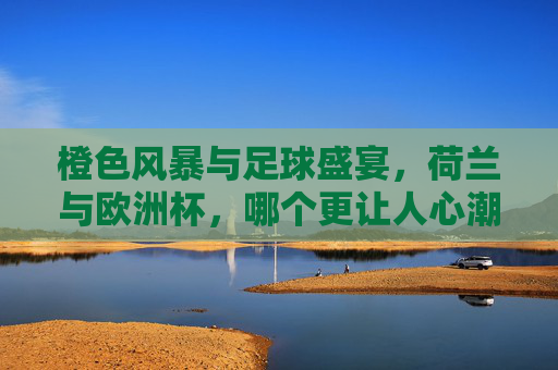 橙色风暴与足球盛宴,荷兰与欧洲杯,哪个更让人心潮澎湃?橙色风暴席卷欧洲杯,荷兰点燃心潮澎湃 橙色风暴与足球盛宴,荷兰与欧洲杯,哪个更让人心潮澎湃?橙色风暴席卷欧洲杯,荷兰点燃心潮澎湃