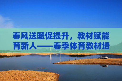 春风送暖促提升，教材赋能育新人——春季体育教材培训纪实，春风送暖促提升，春季体育教材培训纪实