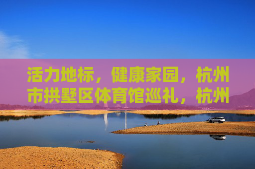 活力地标,健康家园,杭州市拱墅区体育馆巡礼,杭州市拱墅区体育馆,活力地标与健康家园巡礼 活力地标,健康家园,杭州市拱墅区体育馆巡礼,杭州市拱墅区体育馆,活力地标与健康家园巡礼