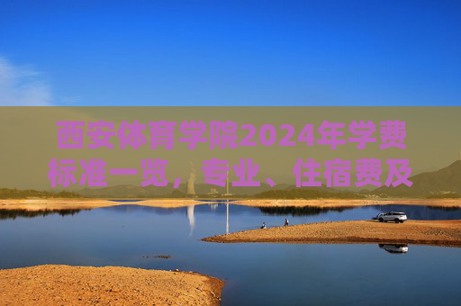 西安体育学院2024年学费标准一览，专业、住宿费及资助政策详解，西安体育学院2024年学费标准，专业、住宿费及资助政策详解