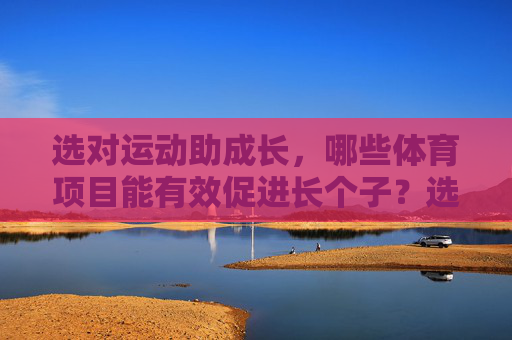 选对运动助成长，哪些体育项目能有效促进长个子？选对运动助力长高