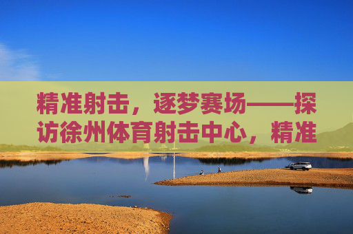 精准射击,逐梦赛场——探访徐州体育射击中心,精准射击,逐梦赛场——探访徐州体育射击中心 精准射击,逐梦赛场——探访徐州体育射击中心,精准射击,逐梦赛场——探访徐州体育射击中心