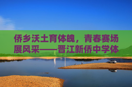 侨乡沃土育体魄，青春赛场展风采——晋江新侨中学体育教育纪实，晋江新侨中学，侨乡沃土育体魄，青春赛场展风采