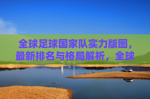 全球足球国家队实力版图,最新排名与格局解析,全球足球国家队实力版图,最新排名与格局解析 全球足球国家队实力版图,最新排名与格局解析,全球足球国家队实力版图,最新排名与格局解析