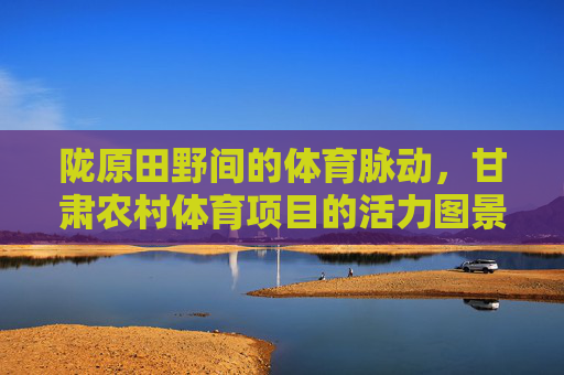 陇原田野间的体育脉动,甘肃农村体育项目的活力图景,陇原田野体育脉动,甘肃农村活力图景 陇原田野间的体育脉动,甘肃农村体育项目的活力图景,陇原田野体育脉动,甘肃农村活力图景