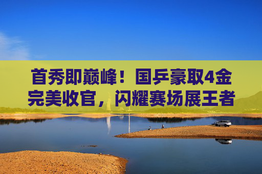 首秀即巅峰!国乒豪取4金完美收官,闪耀赛场展王者之姿,国乒首秀即巅峰,4金闪耀展王者姿 首秀即巅峰!国乒豪取4金完美收官,闪耀赛场展王者之姿,国乒首秀即巅峰,4金闪耀展王者姿