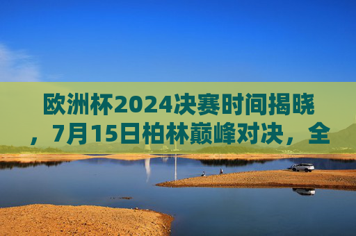 欧洲杯2024决赛时间揭晓，7月15日柏林巅峰对决，全球球迷共赴足球盛宴，欧洲杯2024决赛，7月15日柏林巅峰对决