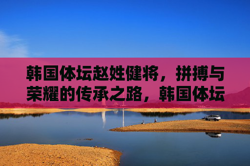 韩国体坛赵姓健将,拼搏与荣耀的传承之路,韩国体坛赵姓健将,拼搏荣耀的传承 韩国体坛赵姓健将,拼搏与荣耀的传承之路,韩国体坛赵姓健将,拼搏荣耀的传承