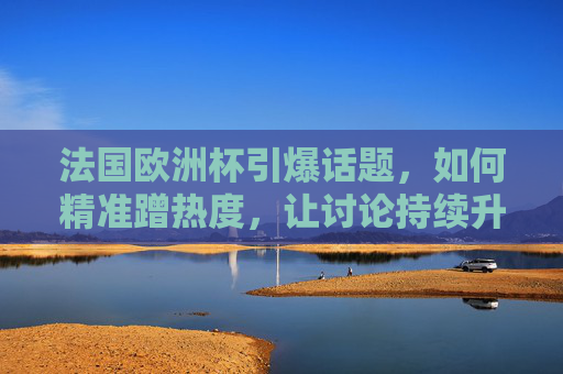 法国欧洲杯引爆话题,如何精准蹭热度,让讨论持续升温?法国欧洲杯引爆话题,精准蹭热度,让讨论持续升温 法国欧洲杯引爆话题,如何精准蹭热度,让讨论持续升温?法国欧洲杯引爆话题,精准蹭热度,让讨论持续升温