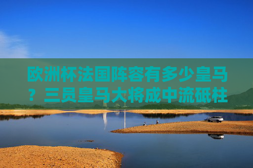 欧洲杯法国阵容有多少皇马？三员皇马大将成中流砥柱，欧洲杯法国阵中三皇马大将成中流砥柱