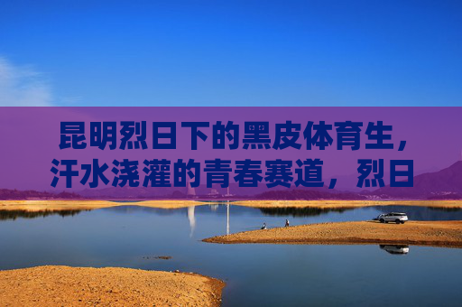 昆明烈日下的黑皮体育生,汗水浇灌的青春赛道,烈日黑皮体育生,汗水浇灌青春赛道 昆明烈日下的黑皮体育生,汗水浇灌的青春赛道,烈日黑皮体育生,汗水浇灌青春赛道