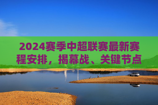 2024赛季中超联赛最新赛程安排,揭幕战、关键节点与观赛指南,2024赛季中超联赛最新赛程,揭幕战、关键节点与观赛指南 2024赛季中超联赛最新赛程安排,揭幕战、关键节点与观赛指南,2024赛季中超联赛最新赛程,揭幕战、关键节点与观赛指南