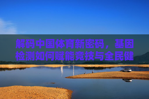 解码中国体育新密码，基因检测如何赋能竞技与全民健康？解码中国体育新密码，基因检测赋能竞技与全民健康