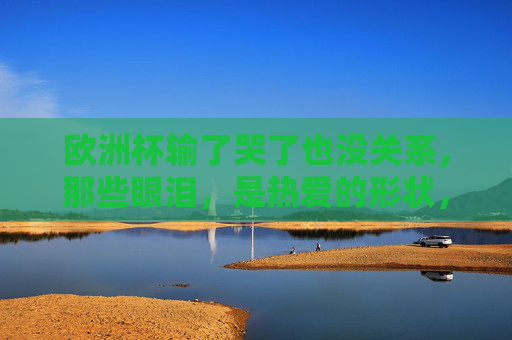 欧洲杯输了哭了也没关系,那些眼泪,是热爱的形状,欧洲杯输了,眼泪是热爱的形状 欧洲杯输了哭了也没关系,那些眼泪,是热爱的形状,欧洲杯输了,眼泪是热爱的形状