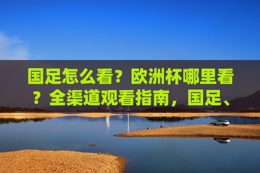 国足怎么看?欧洲杯哪里看?全渠道观看指南,国足、欧洲杯全渠道观看指南 国足怎么看?欧洲杯哪里看?全渠道观看指南,国足、欧洲杯全渠道观看指南