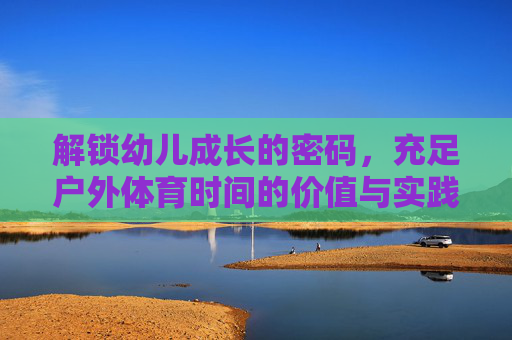 解锁幼儿成长的密码，充足户外体育时间的价值与实践，充足户外体育时间，解锁幼儿成长的价值与实践