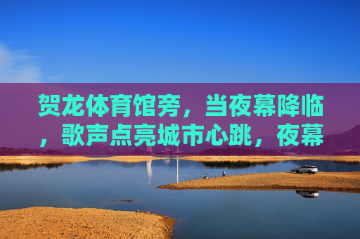 贺龙体育馆旁，当夜幕降临，歌声点亮城市心跳，夜幕贺龙旁，歌声点亮城市心跳