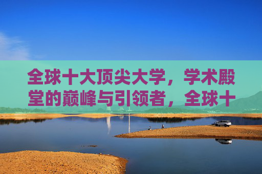 全球十大顶尖大学,学术殿堂的巅峰与引领者,全球十大顶尖大学,学术殿堂的巅峰与引领者 全球十大顶尖大学,学术殿堂的巅峰与引领者,全球十大顶尖大学,学术殿堂的巅峰与引领者