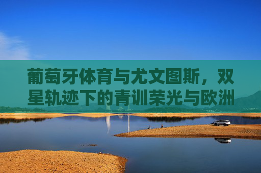 葡萄牙体育与尤文图斯，双星轨迹下的青训荣光与欧洲血脉
