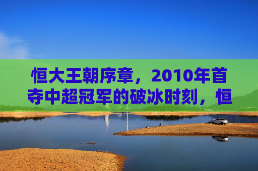 恒大王朝序章，2010年首夺中超冠军的破冰时刻，恒大王朝序章，2010中超首冠的破冰时刻