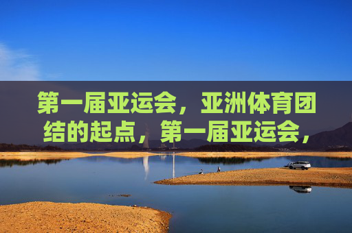 第一届亚运会，亚洲体育团结的起点，第一届亚运会，亚洲体育团结的起点