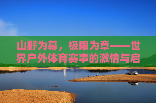 山野为幕，极限为章——世界户外体育赛事的激情与启示，山野为幕，极限为章——世界户外体育赛事的激情与启示
