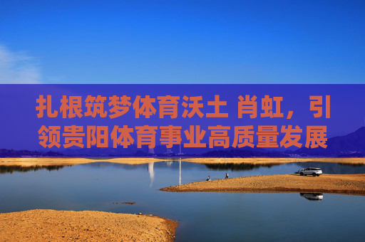 扎根筑梦体育沃土 肖虹,引领贵阳体育事业高质量发展,扎根筑梦沃土 肖虹引领贵阳体育高质量发展 扎根筑梦体育沃土 肖虹,引领贵阳体育事业高质量发展,扎根筑梦沃土 肖虹引领贵阳体育高质量发展