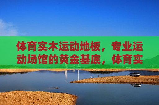 体育实木运动地板，专业运动场馆的黄金基底，体育实木运动地板，专业运动场馆的黄金基底