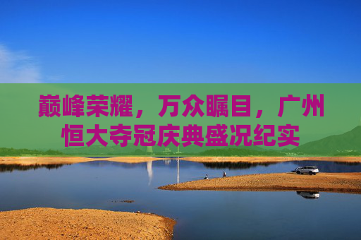 巅峰荣耀,万众瞩目,广州恒大夺冠庆典盛况纪实 巅峰荣耀,万众瞩目,广州恒大夺冠庆典盛况纪实