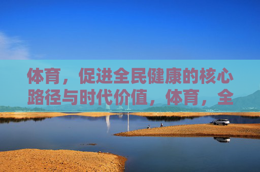 体育,促进全民健康的核心路径与时代价值,体育,全民健康的核心路径与时代价值 体育,促进全民健康的核心路径与时代价值,体育,全民健康的核心路径与时代价值