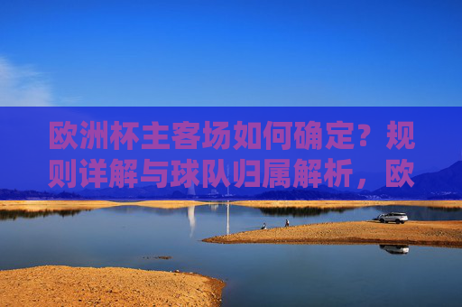 欧洲杯主客场如何确定？规则详解与球队归属解析，欧洲杯主客场规则与球队归属解析