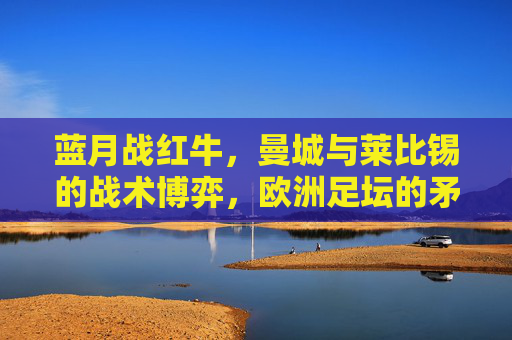 蓝月战红牛,曼城与莱比锡的战术博弈,欧洲足坛的矛与盾之争,蓝月战红牛,欧洲足坛矛与盾的战术博弈 蓝月战红牛,曼城与莱比锡的战术博弈,欧洲足坛的矛与盾之争,蓝月战红牛,欧洲足坛矛与盾的战术博弈