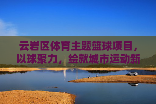 云岩区体育主题篮球项目，以球聚力，绘就城市运动新图景，云岩区以球聚力 绘就城市运动新图景