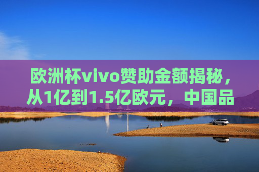 欧洲杯vivo赞助金额揭秘，从1亿到1.5亿欧元，中国品牌的欧洲战略升级，欧洲杯vivo赞助金额1亿至1.5亿欧元 中国品牌欧洲战略升级