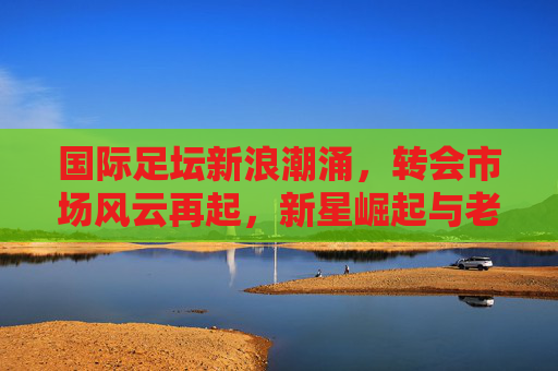 国际足坛新浪潮涌，转会市场风云再起，新星崛起与老将传承交织，国际足坛转会风云，新星崛起与老将传承交织