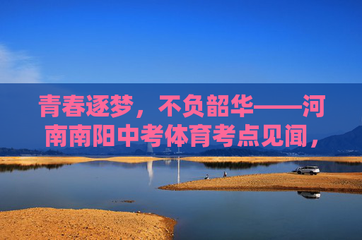 青春逐梦，不负韶华——河南南阳中考体育考点见闻，青春逐梦，不负韶华——河南南阳中考体育考点见闻