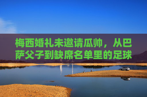 梅西婚礼未邀请瓜帅，从巴萨父子到缺席名单里的足球人情，梅西婚礼未邀瓜帅，巴萨父子情缘的足球人情缺席