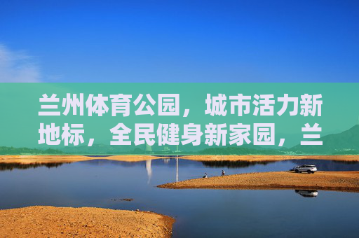 兰州体育公园,城市活力新地标,全民健身新家园,兰州体育公园,城市活力新地标,全民健身新家园 兰州体育公园,城市活力新地标,全民健身新家园,兰州体育公园,城市活力新地标,全民健身新家园