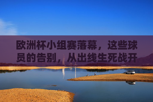 欧洲杯小组赛落幕,这些球员的告别,从出线生死战开始,欧洲杯小组赛落幕,出线生死战上的球员告别 欧洲杯小组赛落幕,这些球员的告别,从出线生死战开始,欧洲杯小组赛落幕,出线生死战上的球员告别