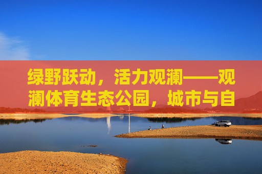 绿野跃动,活力观澜——观澜体育生态公园,城市与自然的运动诗篇,观澜体育生态公园,城市与自然的运动诗篇 绿野跃动,活力观澜——观澜体育生态公园,城市与自然的运动诗篇,观澜体育生态公园,城市与自然的运动诗篇
