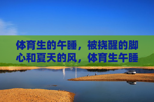 体育生的午睡，被挠醒的脚心和夏天的风，体育生午睡，脚心轻挠，夏风入梦