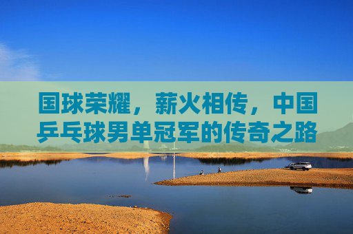 国球荣耀,薪火相传,中国乒乓球男单冠军的传奇之路,国球薪火传,中国乒乓男单冠军荣耀传奇 国球荣耀,薪火相传,中国乒乓球男单冠军的传奇之路,国球薪火传,中国乒乓男单冠军荣耀传奇