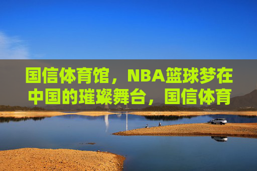 国信体育馆，NBA篮球梦在中国的璀璨舞台，国信体育馆，中国NBA篮球梦的璀璨舞台