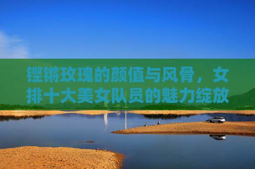 铿锵玫瑰的颜值与风骨，女排十大美女队员的魅力绽放，女排铿锵玫瑰，颜值与风骨的魅力绽放