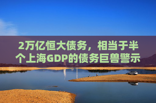 2万亿恒大债务，相当于半个上海GDP的债务巨兽警示录，2万亿恒大债务，半座上海GDP的债务巨兽警示录