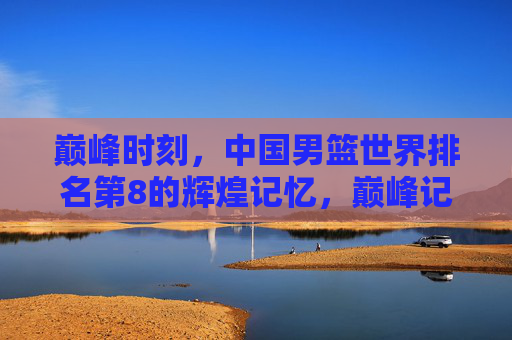 巅峰时刻,中国男篮世界排名第8的辉煌记忆,巅峰记忆,中国男篮世界第8的荣光 巅峰时刻,中国男篮世界排名第8的辉煌记忆,巅峰记忆,中国男篮世界第8的荣光