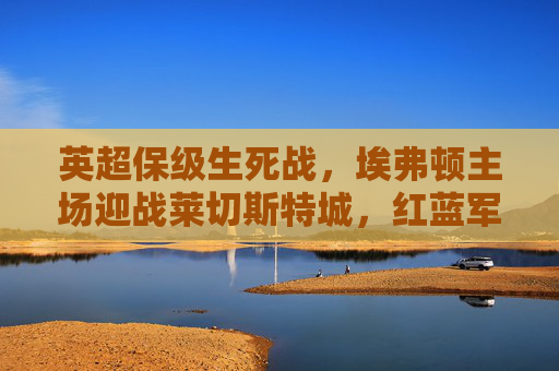 英超保级生死战，埃弗顿主场迎战莱切斯特城，红蓝军团宿命对决谁能抢出泥潭？英超保级生死战，埃弗顿VS莱切斯特，红蓝宿命对决抢出泥潭