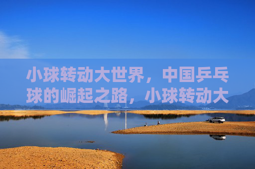 小球转动大世界，中国乒乓球的崛起之路，小球转动大世界，中国乒乓球的崛起之路